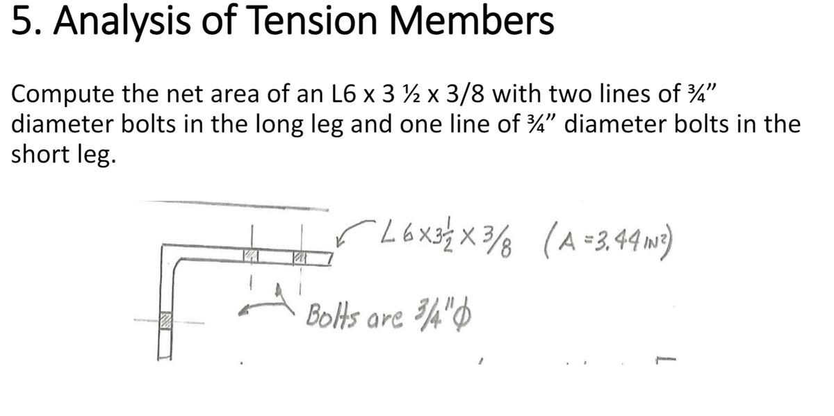 5. Analysis of Tension Members
Compute the net area of an L6 x 3 ½ x 3/8 with two lines of 3/4"
diameter bolts in the long leg and one line of 3/4" diameter bolts in the
short leg.
✓ 16×3/2 × 3/8 (A = 3.44 IN²)
Bolts are 3/4"
L