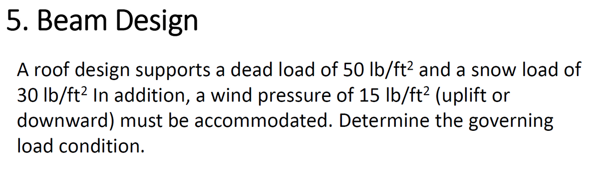 5. Beam Design
A roof design supports a dead load of 50 lb/ft² and a snow load of
30 lb/ft² In addition, a wind pressure of 15 lb/ft² (uplift or
downward) must be accommodated. Determine the governing
load condition.