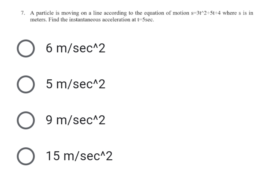 7. A particle is moving on a line according to the equation of motion s=3t^2+St+4 where s is in
meters. Find the instantaneous acceleration at t=5sec.
O 6 m/sec^2
O 5 m/sec^2
O 9 m/sec^2
O 15 m/sec^2
