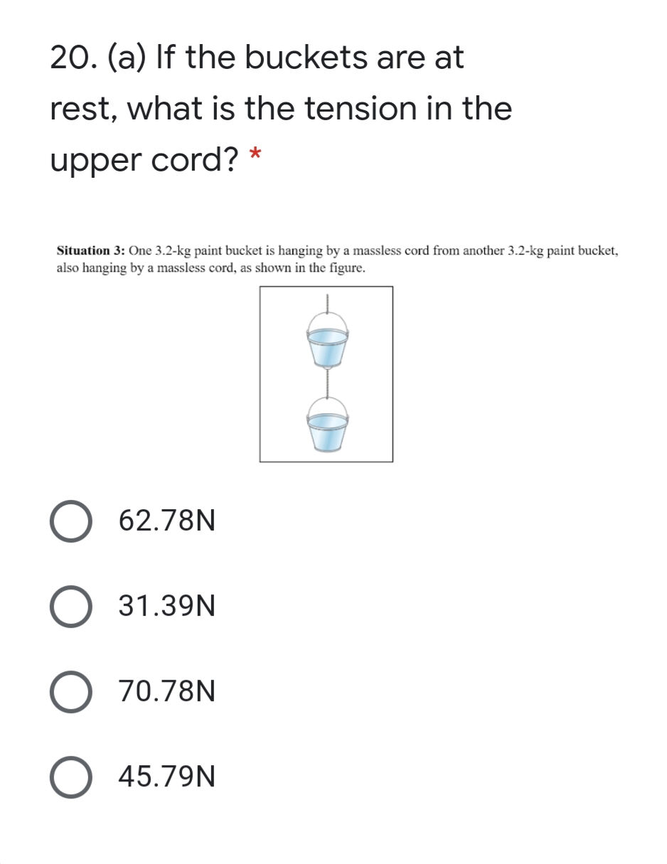 20. (a) If the buckets are at
rest, what is the tension in the
upper cord? *
Situation 3: One 3.2-kg paint bucket is hanging by a massless cord from another 3.2-kg paint bucket,
also hanging by a massless cord, as shown in the figure.
62.78N
31.39N
70.78N
45.79N
