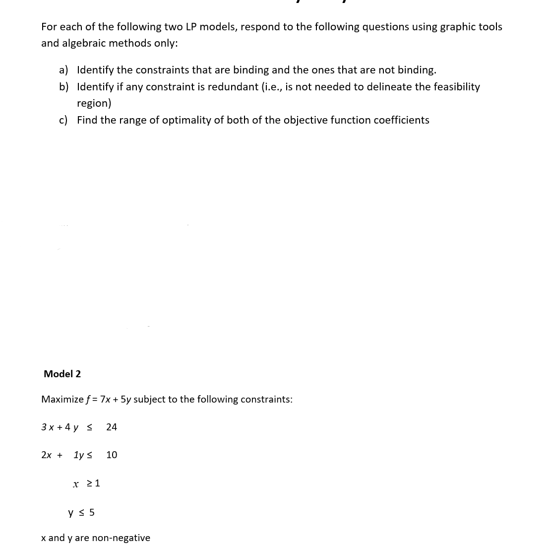 For each of the following two LP models, respond to the following questions using graphic tools
and algebraic methods only:
a) Identify the constraints that are binding and the ones that are not binding.
b) Identify if any constraint is redundant (i.e., is not needed to delineate the feasibility
region)
c) Find the range of optimality of both of the objective function coefficients
Model 2
Maximize f = 7x + 5y subject to the following constraints:
3x + 4y < 24
2x + 1y ≤
x ≥ 1
y ≤ 5
10
x and y are non-negative