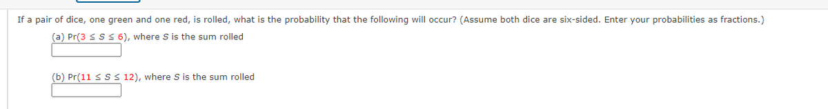 If a pair of dice, one green and one red, is rolled, what is the probability that the following will occur? (Assume both dice are six-sided. Enter your probabilities as fractions.)
(a) Pr(3 ≤S ≤ 6), where S is the sum rolled
(b) Pr(11 ≤ S≤ 12), where S is the sum rolled