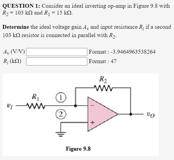 QUESTION 1: Consider an ideal inverting op-amp in Figure 9.8 with
R2 = 103 k2 and R1 = 15 k2.
Determine the ideal voltage gain A, and input resistance R; if a second
103 k2 resistor is connected in parallel with R2.
A, (V/V)
Format : -3.9464963538264
R; (k2)
Format : 47
R2
R1
(2
Figure 9.8

