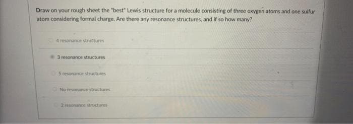 Draw on your rough sheet the "best" Lewis structure for a molecule consisting of three oxygen atoms and one sulfur
atom considering formal charge. Are there any resonance structures, and if so how many?
4 resonance structures
3 resonance structures
5 resonance structures
No resonance structures
2 resonance structures