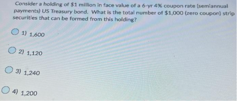 Consider a holding of $1 million in face value of a 6-yr 4% coupon rate (semiannual
payments) US Treasury bond. What is the total number of $1,000 (zero coupon) strip
securities that can be formed from this holding?
1) 1,600
O2) 1,120
3) 1,240
4) 1,200