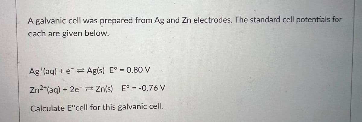 A galvanic cell was prepared from Ag and Zn electrodes. The standard cell potentials for
each are given below.
Ag (aq) + e
Ag(s) E° = 0.80 V
Zn²+(aq) + 2e¯¯ Zn(s) E° = -0.76 V
Calculate Eᵒcell for this galvanic cell.