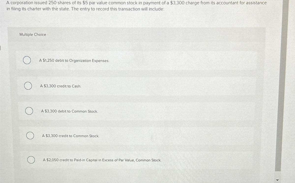 A corporation issued 250 shares of its $5 par value common stock in payment of a $3,300 charge from its accountant for assistance
in filing its charter with the state. The entry to record this transaction will include:
Multiple Choice
O
O
A $1,250 debit to Organization Expenses.
A $3,300 credit to Cash.
A $3,300 debit to Common Stock.
A $3,300 credit to Common Stock.
A $2,050 credit to Paid-in Capital in Excess of Par Value, Common Stock.