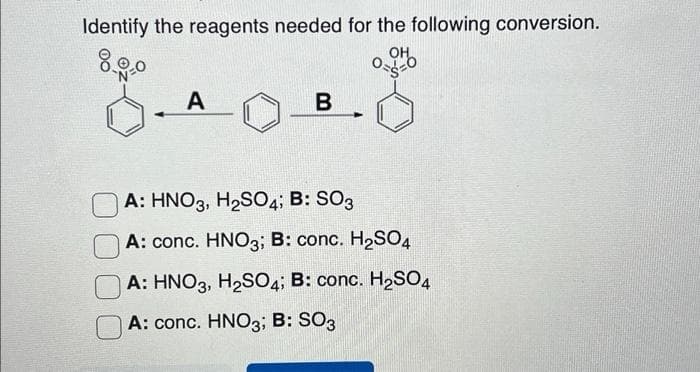 Identify the reagents needed for the following conversion.
OH
8.00
0-1-0
A
B 4
A: HNO3, H₂SO4; B: SO3
A: conc. HNO3; B: conc. H₂SO4
A: HNO3, H₂SO4; B: conc. H₂SO4
A: conc. HNO3; B: SO3