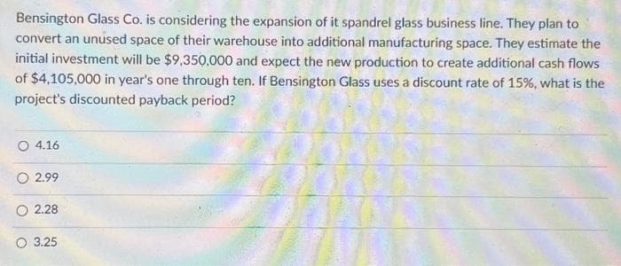 Bensington Glass Co. is considering the expansion of it spandrel glass business line. They plan to
convert an unused space of their warehouse into additional manufacturing space. They estimate the
initial investment will be $9,350,000 and expect the new production to create additional cash flows
of $4,105,000 in year's one through ten. If Bensington Glass uses a discount rate of 15%, what is the
project's discounted payback period?
O 4.16
2.99
2.28
3.25