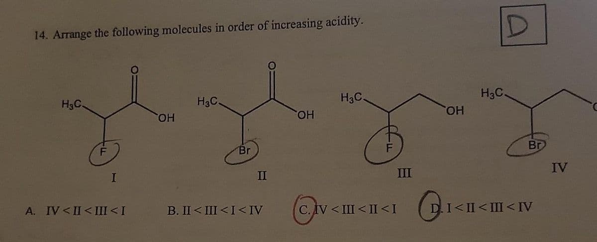 14. Arrange the following molecules in order of increasing acidity.
H₂C.
F
I
A. IV <II <III <I
OH
H₂C.
Br
II
B. II<III <I<IV
OH
H₂C.
F
C. IV <III <II <I
III
G
OH
D
H3C.
Br
I<II <III <IV
IV