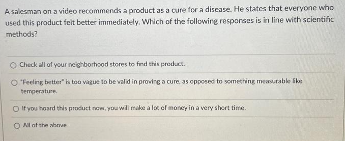 A salesman on a video recommends a product as a cure for a disease. He states that everyone who
used this product felt better immediately. Which of the following responses is in line with scientific
methods?
O Check all of your neighborhood stores to find this product.
"Feeling better" is too vague to be valid in proving a cure, as opposed to something measurable like
temperature.
If you hoard this product now, you will make a lot of money in a very short time.
All of the above