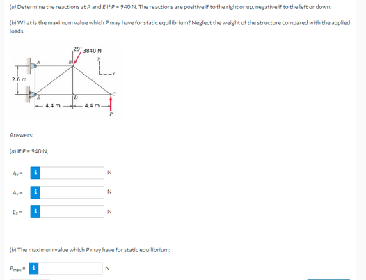 (a) Determine the reactions at A and E if P-940 N. The reactions are positive if to the right or up, negative if to the left or down.
(b) What is the maximum value which P may have for static equilibrium? Neglect the weight of the structure compared with the applied
loads.
B
#
2.6 m
D
4.4 m
Answers:
(a) If P-940 N,
Ay
Ex-
i
Pear
i
29, 3840 N
i
4.4 m
C
P
N
N
N
(b) The maximum value which P may have for static equilibrium:
N