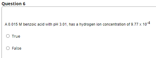 Question 6
A 0.015 M benzoic acid with pH 3.01, has a hydrogen ion concentration of 9.77 x 10-4
True
False