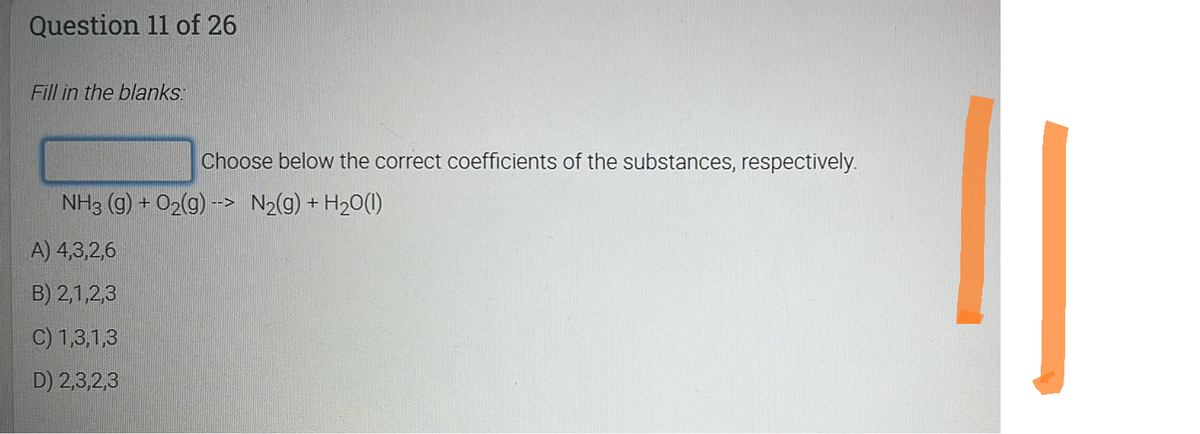 Question 11 of 26
Fill in the blanks.
Choose below the correct coefficients of the substances, respectively.
NH3(g) + O2(g) --> N₂(g) + H₂O(1)
A) 4,3,2,6
B) 2,1,2,3
C) 1,3,1,3
D) 2,3,2,3