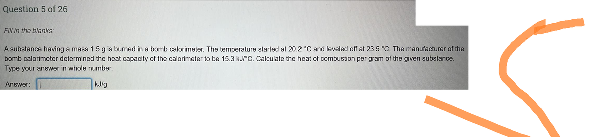 Question 5 of 26
Fill in the blanks:
A substance having a mass 1.5 g is burned in a bomb calorimeter. The temperature started at 20.2 °C and leveled off at 23.5 °C. The manufacturer of the
bomb calorimeter determined the heat capacity of the calorimeter to be 15.3 kJ/°C. Calculate the heat of combustion per gram of the given substance.
Type your answer in whole number.
kJ/g
Answer: