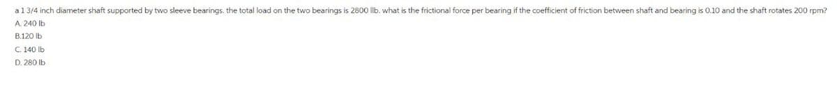 a 1 3/4 inch diameter shaft supported by two sleeve bearings, the total load on the two bearings is 2800 llb. what is the frictional force per bearing if the coefficient of friction between shaft and bearing is 0.10 and the shaft rotates 200 rpm?
A. 240 lb
B.120 lb
C. 140 lb
D. 280 lb