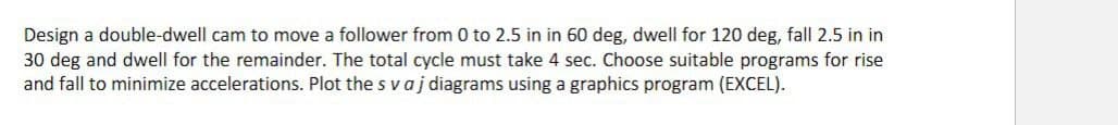 Design a double-dwell cam to move a follower from 0 to 2.5 in in 60 deg, dwell for 120 deg, fall 2.5 in in
30 deg and dwell for the remainder. The total cycle must take 4 sec. Choose suitable programs for rise
and fall to minimize accelerations. Plot the s vaj diagrams using a graphics program (EXCEL).