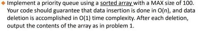 ◆ Implement a priority queue using a sorted array with a MAX size of 100.
Your code should guarantee that data insertion is done in O(n), and data
deletion is accomplished in O(1) time complexity. After each deletion,
output the contents of the array as in problem 1.