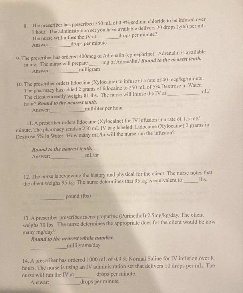 8. The prescriber has prescribed 350 mL of 0.9% sodium chloride to be infused over
1 hour. The administration set you have available delivers 20 drops (gtts) per mL.
The nurse will infuse the IV at
drops per minute?
Answer:
drops per minute
9. The prescriber has ordered 400mcg of Adrenalin (epinephrine). Adrenalin is available
mg of Adrenalin? Round to the nearest tenth.
in mg. The nurse will prepare
Answer:
milligram
10. The prescriber orders lidocaine (Xylocaine) to infuse at a rate of 40 mcg/kg/minute.
The pharmacy has added 2 grams of lidocaine to 250 mL of 5% Dextrose in Water.
The client currently weighs 81 lbs. The nurse will infuse the IV at
mL/
hour? Round to the nearest tenth.
Answer:
milliliter per hour
11. A prescriber orders lidocaine (Xylocaine) for IV infusion at a rate of 1.5 mg/
minute. The pharmacy sends a 250 mL IV bag labeled: Lidocaine (Xylocaine) 2 grams in
Dextrose 5% in Water. How many mL/hr will the nurse run the infusion?
Round to the nearest tenth.
Answer:
ml/hr
12. The nurse is reviewing the history and physical for the client. The nurse notes that
the client weighs 95 kg. The nurse determines that 95 kg is equivalent to
lbs.
pound (lbs)
13. A prescriber prescribes mercaptopurine (Purinethol) 2.5mg/kg/day. The client
weighs 70 lbs. The nurse determines the appropriate does for the client would be how
many mg/day?
Round to the nearest whole number.
milligrams/day
14. A prescriber has ordered 1000 mL of 0.9% Normal Saline for IV infusion over 8
hours. The nurse is using an IV administration set that delivers 10 drops per mL. The
nurse will run the IV at
drops per minute.
Answer:
_drops per minute