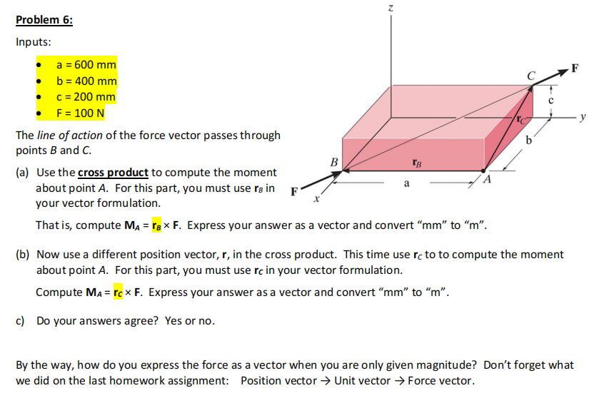 Problem 6:
Inputs:
a = 600 mm
b= 400 mm
c = 200 mm
F = 100 N
The line of action of the force vector passes through
points B and C.
B
N
TB
(a) Use the cross product to compute the moment
about point A. For this part, you must use B in F
your vector formulation.
That is, compute MA = B x F. Express your answer as a vector and convert "mm" to "m".
a
b
(b) Now use a different position vector, r, in the cross product. This time use rc to to compute the moment
about point A. For this part, you must use rc in your vector formulation.
Compute MA = rcx F. Express your answer as a vector and convert "mm" to "m".
c) Do your answers agree? Yes or no.
E
By the way, how do you express the force as a vector when you are only given magnitude? Don't forget what
we did on the last homework assignment: Position vector → Unit vector → Force vector.
y