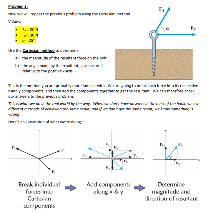 Problem 3:
Now we will repeat the previous problem using the Cartesian method.
Values:
FA = 20 N
FB = 30 N
a = 25°
Use the Cartesian method to determine...
a) the magnitude of the resultant force on the bolt.
b) the angle made by the resultant, as measured
relative to the positive x-axis.
Break individual
forces into
Cartesian
components
This is the method you are probably more familiar with. We are going to break each force into its respective
x and y components, and then add the components together to get the resultant. We can therefore check
our answers to the previous problem.
Add components
along x & y
FA
This is what we do in the real world by the way. When we don't have answers in the back of the book, we use
different methods of achieving the same result, and if we don't get the same result, we know something is
wrong.
Here's an illustration of what we're doing:
FIX
X
α
FRY
FB
FRX
Determine
magnitude and
direction of resultant