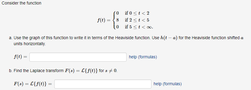 Consider the function
f(t)=
=
0
8
0
if 0 < t < 2
if 2 < t < 5
if 5 <t<∞o.
a. Use the graph of this function to write it in terms of the Heaviside function. Use h(t-a) for the Heaviside function shifted a
units horizontally.
f(t) =
b. Find the Laplace transform F(s) = L{f(t)} for s + 0.
F(s) = L{f(t)} =
help (formulas)
help (formulas)