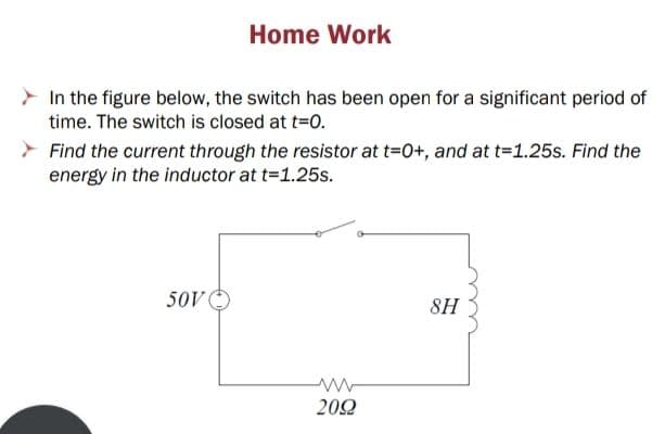 Home Work
In the figure below, the switch has been open for a significant period of
time. The switch is closed at t=0.
Find the current through the resistor at t=0+, and at t=1.25s. Find the
energy in the inductor at t=1.25s.
50V
8H
202
