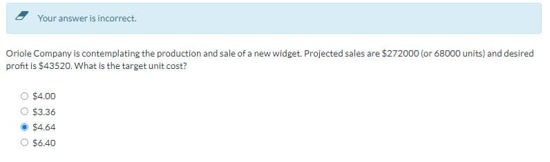 Your answer is incorrect.
Oriole Company is contemplating the production and sale of a new widget. Projected sales are $272000 (or 68000 units) and desired
profit is $43520. What is the target unit cost?
$4.00
$3.36
$4.64
$6.40