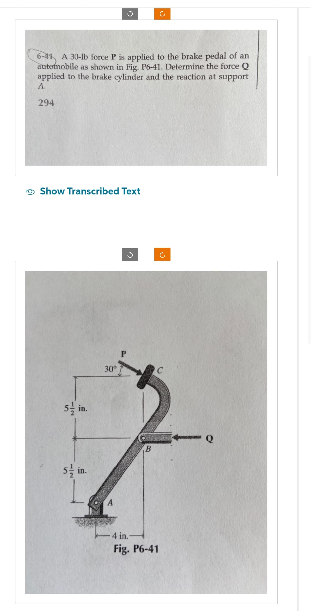 6-41 A 30-lb force P is applied to the brake pedal of an
automobile as shown in Fig. P6-41. Determine the force Q
applied to the brake cylinder and the reaction at support
A.
294
Show Transcribed Text
5-in.
5/in.
30°
P
B
4 in.-
Fig. P6-41
C
Q