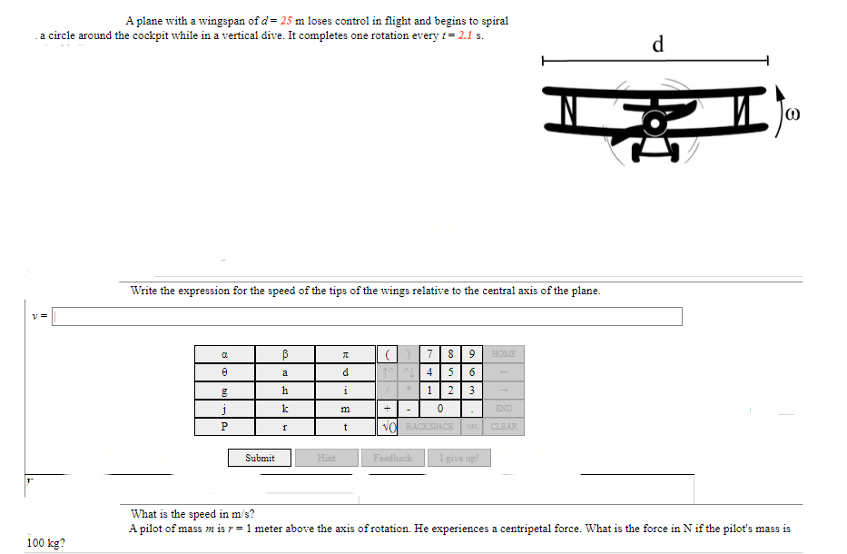 A plane with a wingspan of d = 25 m loses control in flight and begins to spiral
a circle around the cockpit while in a vertical dive. It completes one rotation every 1 = 2.1 s.
T
100 kg?
d
ㅠ
Submit
3
Write the expression for the speed of the tips of the wings relative to the central axis of the plane.
ß
a
π
(
7 8 9
HOME
8
a
d
M^^
4 5 6
1 2 3
h
*
g
1
j
k
m
0
END
CLEAR
P
f
t
NO BACKSPACE DEL
Hint
Feedback
I give up!
What is the speed in m/s?
A pilot of mass m is r = 1 meter above the axis of rotation. He experiences a centripetal force. What is the force in N if the pilot's mass is