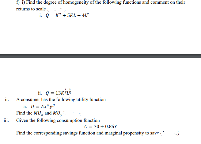 f) i) Find the degree of homogeneity of the following functions and comment on their
returns to scale
i. Q = K² + 5KL – 4L²
ii. Q = 13KSL
ii. A consumer has the following utility function
a. U = Ax“yf
Find the MU, and MU,
iii.
Given the following consumption function
C = 70 + 0.85Y
Find the corresponding savings function and marginal propensity to save
