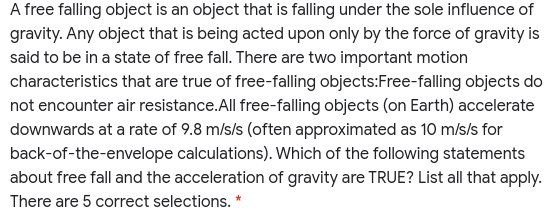 A free falling object is an object that is falling under the sole influence of
gravity. Any object that is being acted upon only by the force of gravity is
said to be in a state of free fall. There are two important motion
characteristics that are true of free-falling objects:Free-falling objects do
not encounter air resistance. All free-falling objects (on Earth) accelerate
downwards at a rate of 9.8 m/s/s (often approximated as 10 m/s/s for
back-of-the-envelope calculations). Which of the following statements
about free fall and the acceleration of gravity are TRUE? List all that apply.
There are 5 correct selections. *
