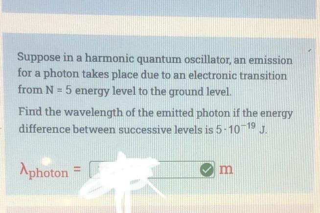 Suppose in a harmonic quantum oscillator, an emission
for a photon takes place due to an electronic transition
from N=5 energy level to the ground level.
Find the wavelength of the emitted photon if the energy
difference between successive levels is 5-10-1⁹ J.
Aphoton =
m