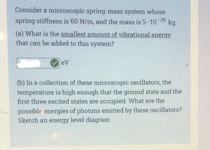 Consider a microscopic spring-mass system whose
spring stiffness is 60 N/m, and the mass is 5-10-26 kg.
(a) What is the smallest amount of vibrational energy
that can be added to this system?
eV
(b) In a collection of these microscopic oscillators, the
temperature is high enough that the ground state and the
first three excited states are occupied. What are the
possible energies of photons emitted by these oscillators?
Sketch an energy level diagram