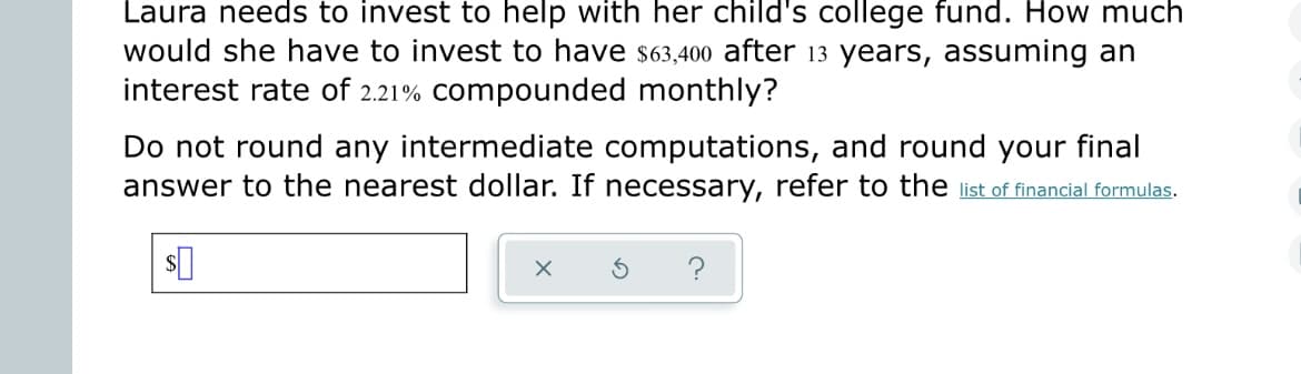 Laura needs to invest to help with her child's college fund. How much
I would she have to invest to have $63,400 after 13 years, assuming an
interest rate of 2.21% compounded monthly?
Do not round any intermediate computations, and round your final
answer to the nearest dollar. If necessary, refer to the list of financial formulas.
$0