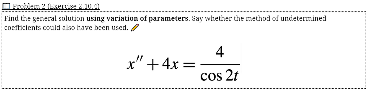 O Problem 2 (Exercise 2.10.4)
Find the general solution using variation of parameters. Say whether the method of undetermined
coefficients could also have been used. /
4
x" +4x =
cos 2t
