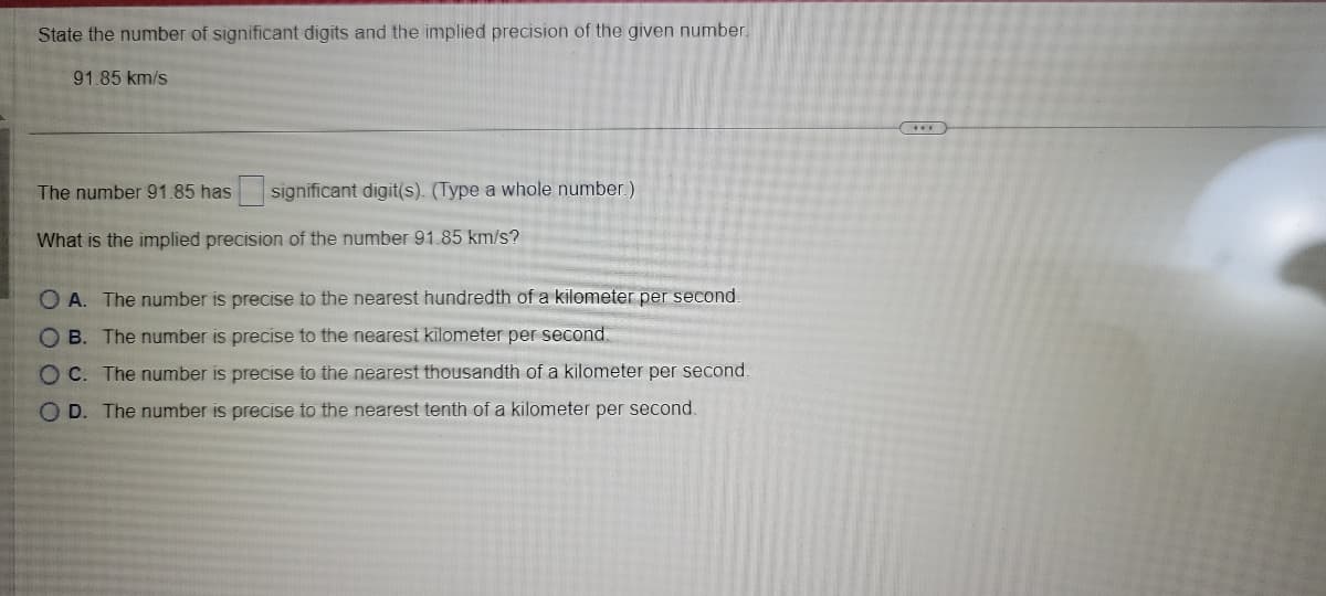 State the number of significant digits and the implied precision of the given number.
91.85 km/s.
The number 91.85 has significant digit(s). (Type a whole number.)
What is the implied precision of the number 91.85 km/s?
OA. The number is precise to the nearest hundredth of a kilometer per second.
OB. The number is precise to the nearest kilometer per second.
OC. The number is precise to the nearest thousandth of a kilometer per second.
OD. The number is precise to the nearest tenth of a kilometer per second.