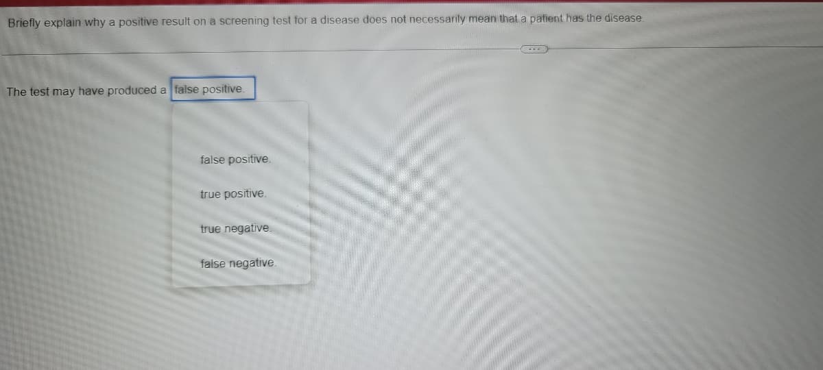 Briefly explain why a positive result on a screening test for a disease does not necessarily mean that a patient has the disease.
The test may have produced a false positive.
false positive.
true positive.
true negative.
false negative.
www