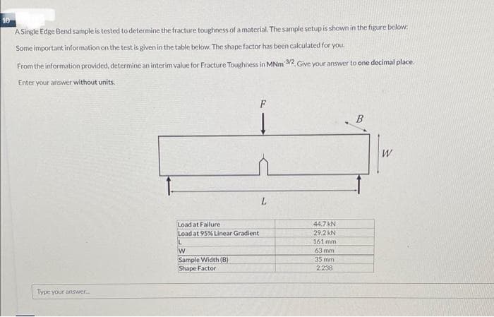 10
A Single Edge Bend sample is tested to determine the fracture toughness of a material. The sample setup is shown in the figure below:
Some important information on the test is given in the table below. The shape factor has been calculated for you.
From the information provided, determine an interim value for Fracture Toughness in MNm 3/2, Give your answer to one decimal place.
Enter your answer without units.
Type your answer....
F
Load at Failure
Load at 95% Linear Gradient
L
W
Sample Width (B)
Shape Factor
L
44.7 KN
29.2 KN
161 mm
63 mm.
35 mm
2.238
B
W