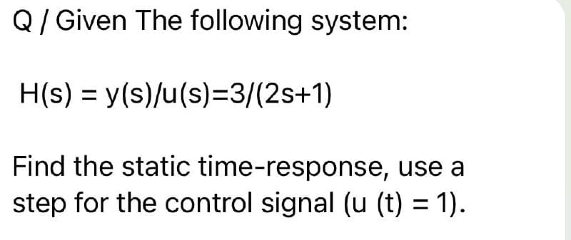 Q/Given The following system:
H(s) = y(s)/u(s)=3/(2s+1)
Find the static time-response, use a
step for the control signal (u (t) = 1).