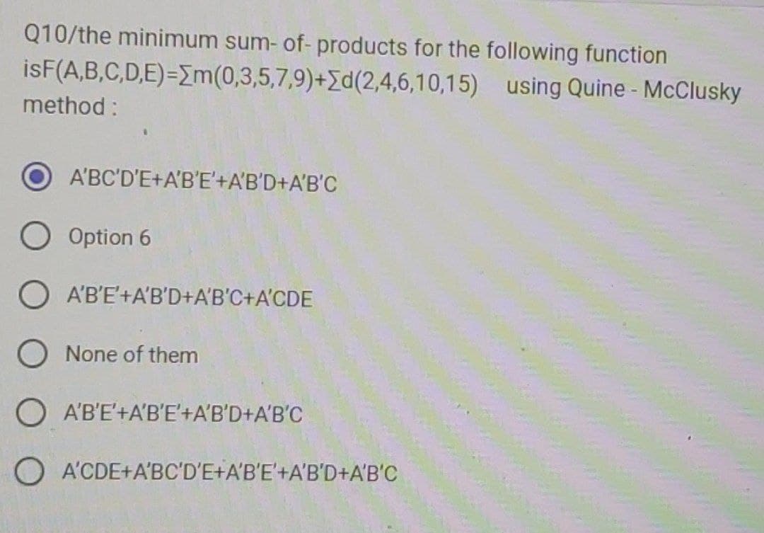 Q10/the minimum sum- of- products for the following function
isF(A,B,C,D,E)=[m(0,3,5,7,9)+d(2,4,6,10,15) using Quine - McClusky
method :
A'BC'D'E+A'B'E'+A'B'D+A'B'C
O Option 6
A'B'E'+A'B'D+A'B'C+A'CDE
O None of them
O A'B'E+A'B'E'+A'B'D+A'B'C
O A'CDE+A'BC'D'E+A'B'E'+A'B'D+A'B'C