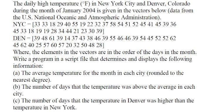 The daily high temperature (°F) in New York City and Denver, Colorado
during the month of January 2004 is given in the vectors below (data from
the U.S. National Oceanic and Atmospheric Administration).
NYC = [33 33 18 29 40 55 19 22 32 37 58 54 51 52 45 41 45 39 36
45 33 18 19 19 28 34 44 21 23 30 39]
DEN = [39 48 61 39 14 37 43 38 46 39 55 46 46 39 54 45 52 52 62
45 62 40 25 57 60 57 20 32 50 48 28]
Where, the elements in the vectors are in the order of the days in the month.
Write a program in a script file that determines and displays the following
information:
(a) The average temperature for the month in each city (rounded to the
nearest degree).
(b) The number of days that the temperature was above the average in each
city.
(c) The number of days that the temperature in Denver was higher than the
temperature in New York.