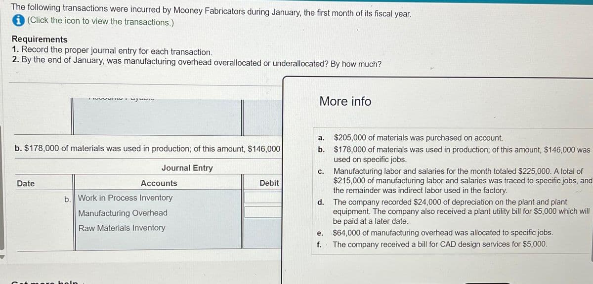 The following transactions were incurred by Mooney Fabricators during January, the first month of its fiscal year.
(Click the icon to view the transactions.)
Requirements
1. Record the proper journal entry for each transaction.
2. By the end of January, was manufacturing overhead overallocated or underallocated? By how much?
Date
TWIT
b. $178,000 of materials was used in production; of this amount, $146,000
Journal Entry
uyumiv
era boln
Accounts
b. Work in Process Inventory
Manufacturing Overhead
Raw Materials Inventory
Debit
More info
a. $205,000 of materials was purchased on account.
b. $178,000 of materials was used in production; of this amount, $146,000 was
used on specific jobs.
C. Manufacturing labor and salaries for the month totaled $225,000. A total of
$215,000 of manufacturing labor and salaries was traced to specific jobs, and
the remainder was indirect labor used in the factory.
d.
e.
f.
The company recorded $24,000 of depreciation on the plant and plant
equipment. The company also received a plant utility bill for $5,000 which will
be paid at a later date.
$64,000 of manufacturing overhead was allocated to specific jobs.
The company received a bill for CAD design services for $5,000.