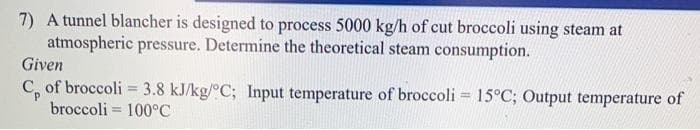 7) A tunnel blancher is designed to process 5000 kg/h of cut broccoli using steam at
atmospheric pressure. Determine the theoretical steam consumption.
Given
C₂ of broccoli = 3.8 kJ/kg/°C; Input temperature of broccoli = 15°C; Output temperature of
broccoli = 100°C