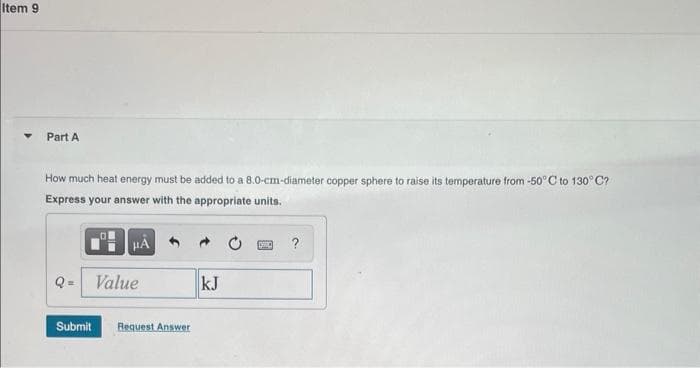 Item 9
Part A
How much heat energy must be added to a 8.0-cm-diameter copper sphere to raise i
Express your answer with the appropriate units.
μÅ
Q= Value
Submit Request Answer
kJ
CONC
temperature from -50°C to 130°C?