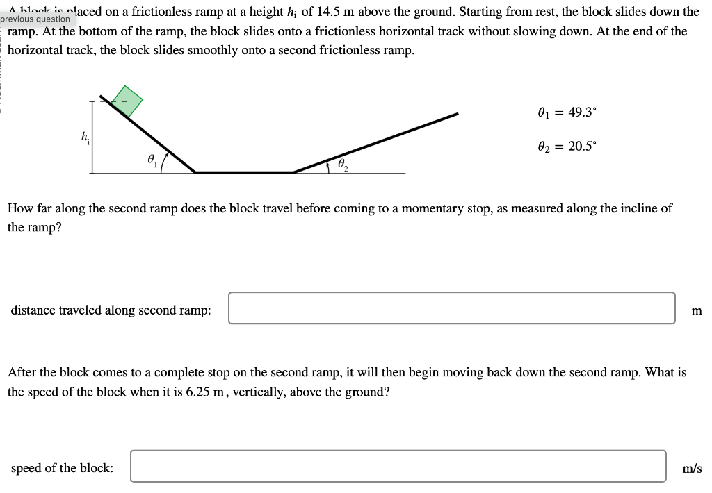 A hlook is placed on a frictionless ramp at a height h; of 14.5 m above the ground. Starting from rest, the block slides down the
previous question
ramp. At the bottom of the ramp, the block slides onto a frictionless horizontal track without slowing down. At the end of the
horizontal track, the block slides smoothly onto a second frictionless ramp.
h
distance traveled along second ramp:
0₁ = 49.3°
How far along the second ramp does the block travel before coming to a momentary stop, as measured along the incline of
the ramp?
0₂ = 20.5°
speed of the block:
After the block comes to a complete stop on the second ramp, it will then begin moving back down the second ramp. What is
the speed of the block when it is 6.25 m, vertically, above the ground?
m
m/s