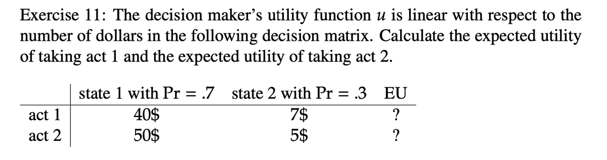 Exercise 11: The decision maker's utility function u is linear with respect to the
number of dollars in the following decision matrix. Calculate the expected utility
of taking act 1 and the expected utility of taking act 2.
act 1
act 2
state 1 with Pr = .7
40$
50$
state 2 with Pr = .3 EU
7$
?
5$
?