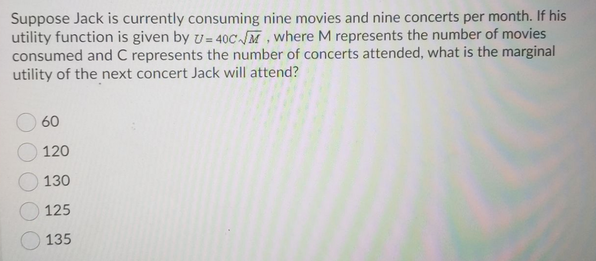 Suppose Jack is currently consuming nine movies and nine concerts per month. If his
utility function is given by v=40C M, where M represents the number of movies
consumed and C represents the number of concerts attended, what is the marginal
utility of the next concert Jack will attend?
60
120
130
125
135
