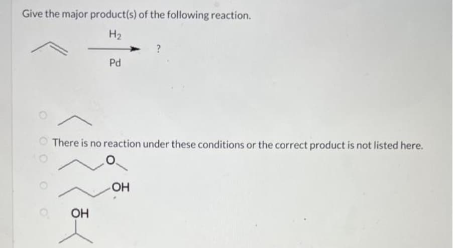 Give the major product(s) of the following reaction.
H₂
O
Pd
OH
There is no reaction under these conditions or the correct product is not listed here.
?
OH