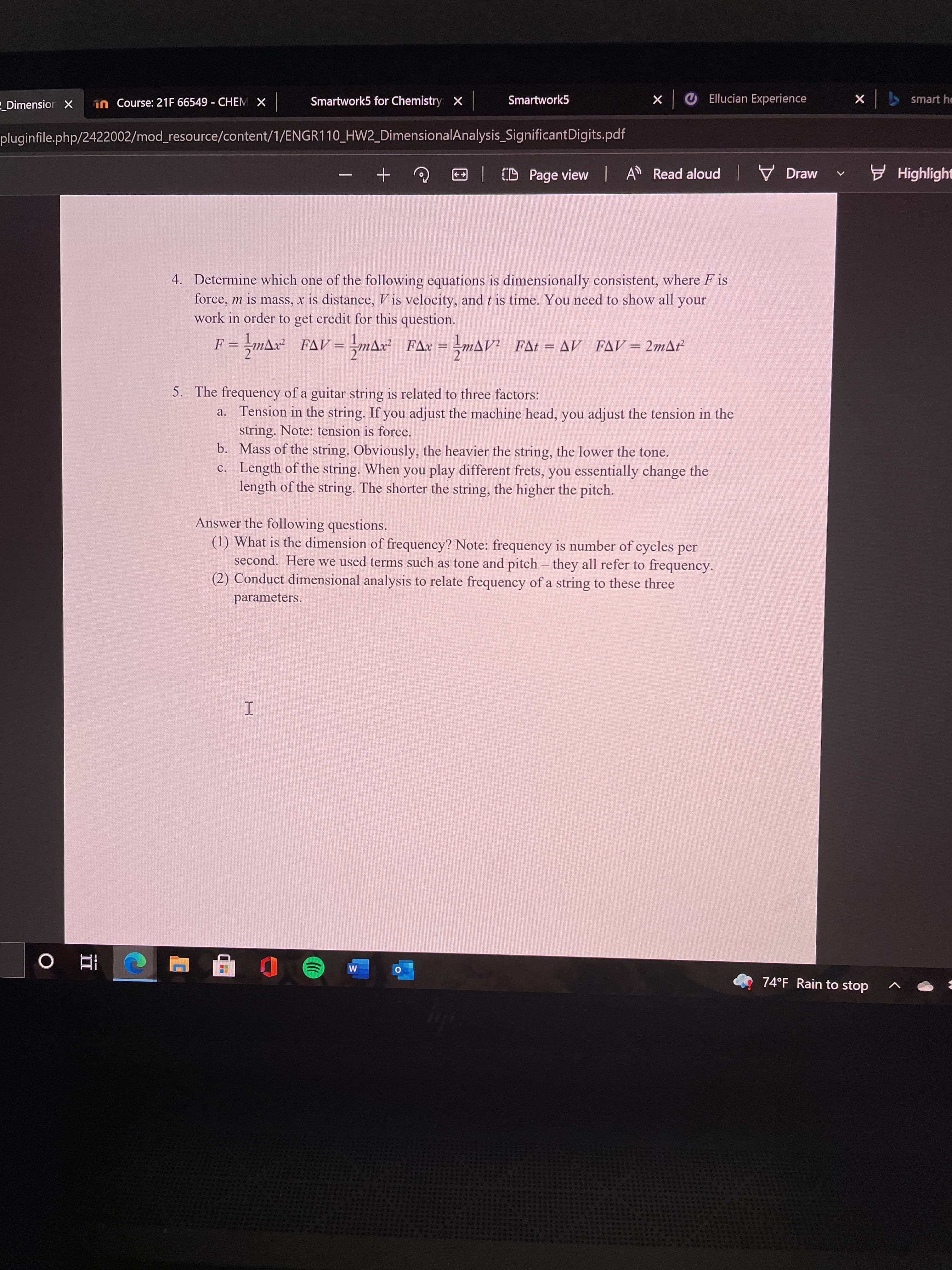 1n Course: 21F 66549 - CHEM X
Smartwork5 for Chemistry X
Smartwork5
Ellucian Experience
smart he
Dimension X
| x
pluginfile.php/2422002/mod_resource/content/1/ENGR110_HW2_DimensionalAnalysis_SignificantDigits.pdf
CD Page view
A Read aloud Draw
v E Highlight
4. Determine which one of the following equations is dimensionally consistent, where F is
force, m is mass, x is distance, V is velocity, and t is time. You need to show all
work in order to get credit for this question.
your
F = -mAx FAV = =mAx² FAx = mAV? FAt = AV FAV= 2mAť
= -MAV² FAt = AV FAV = 2mA
5. The frequency of a guitar string is related to three factors:
a. Tension in the string. If you adjust the machine head, you adjust the tension in the
string. Note: tension is force.
b. Mass of the string. Obviously, the heavier the string, the lower the tone.
c. Length of the string. When you play different frets, you essentially change the
length of the string. The shorter the string, the higher the pitch.
Answer the following questions.
(1) What is the dimension of frequency? Note: frequency is number of cycles per
second. Here we used terms such as tone and pitch – they all refer to frequency.
(2) Conduct dimensional analysis to relate frequency of a string to these three
parameters.
74°F Rain to stop
